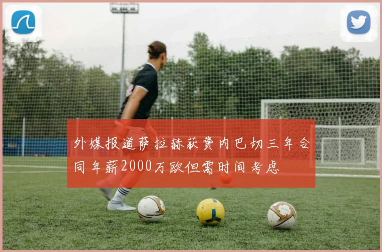 外媒报道萨拉赫获费内巴切三年合同年薪2000万欧但需时间考虑