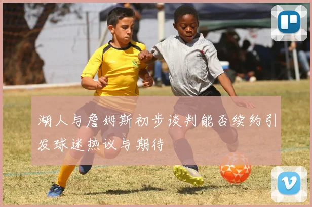 湖人与詹姆斯初步谈判能否续约引发球迷热议与期待
