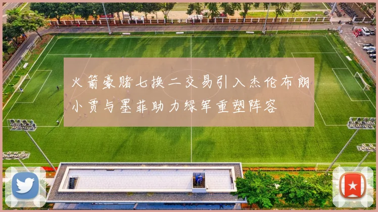 火箭豪赌七换二交易引入杰伦布朗小贾与墨菲助力绿军重塑阵容