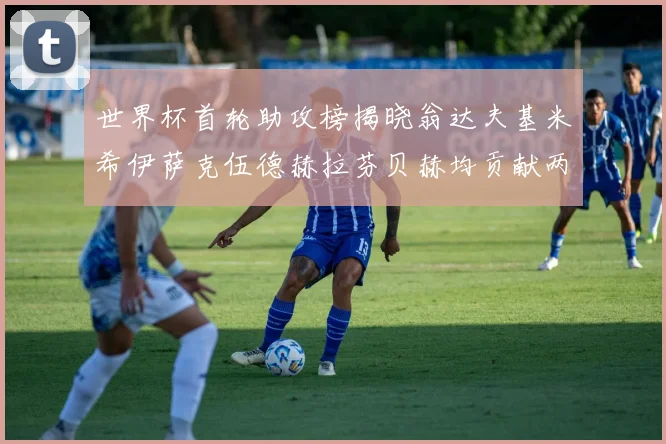 世界杯首轮助攻榜揭晓翁达夫基米希伊萨克伍德赫拉芬贝赫均贡献两次助攻
