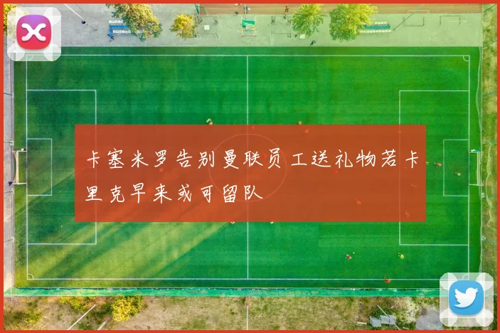 卡塞米罗告别曼联员工送礼物若卡里克早来或可留队