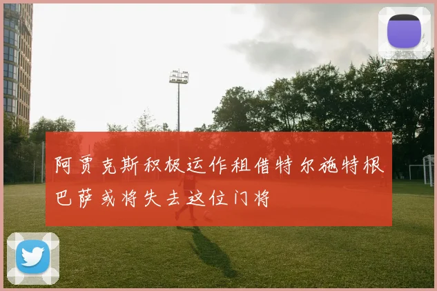 阿贾克斯积极运作租借特尔施特根巴萨或将失去这位门将