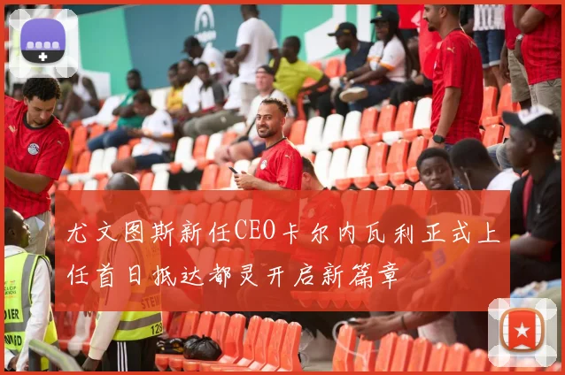 尤文图斯新任CEO卡尔内瓦利正式上任首日抵达都灵开启新篇章