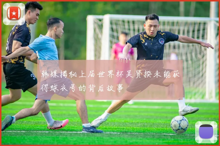 韩媒揭秘上届世界杯吴贤揆未能获得球衣号的背后故事