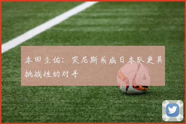 本田圭佑：突尼斯或成日本队更具挑战性的对手