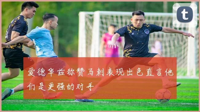 爱德华兹称赞马刺表现出色直言他们是更强的对手