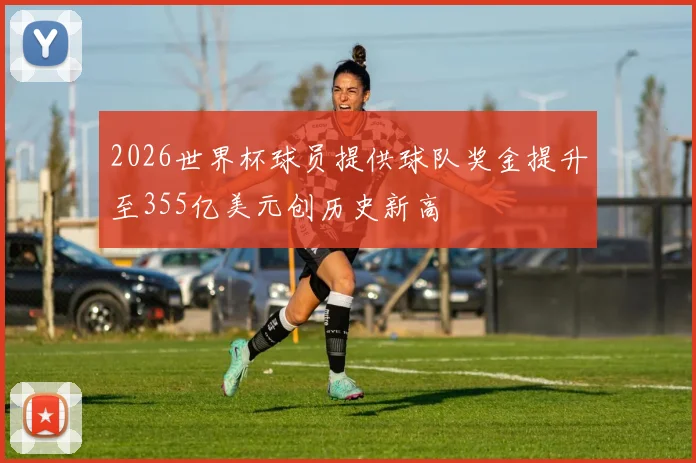 2026世界杯球员提供球队奖金提升至355亿美元创历史新高