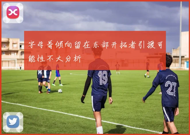 字母哥倾向留在东部开拓者引援可能性不大分析