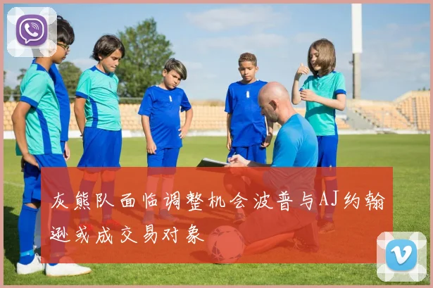 灰熊队面临调整机会波普与AJ约翰逊或成交易对象
