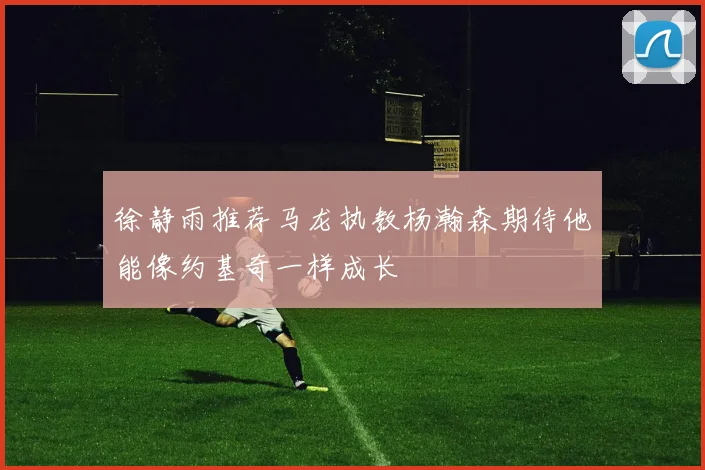 徐静雨推荐马龙执教杨瀚森期待他能像约基奇一样成长