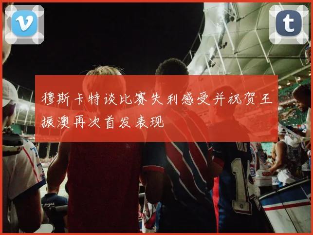 穆斯卡特谈比赛失利感受并祝贺王振澳再次首发表现