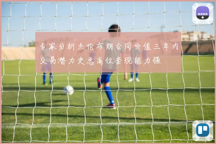 专家分析杰伦布朗合同价值三年内交易潜力史总高位套现能力强