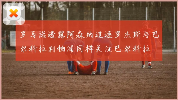 罗马诺透露阿森纳追逐罗杰斯与巴尔科拉利物浦同样关注巴尔科拉