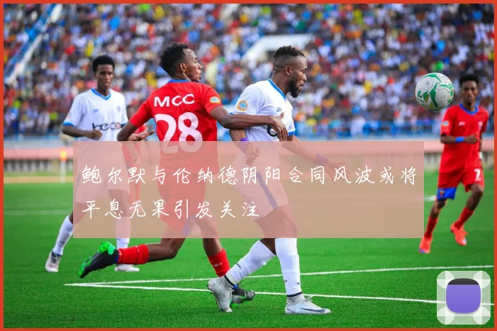 鲍尔默与伦纳德阴阳合同风波或将平息无果引发关注