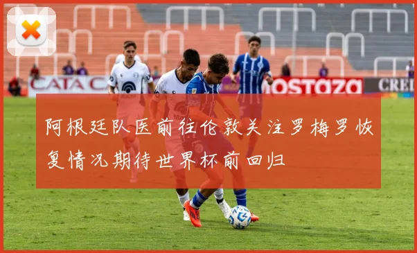 阿根廷队医前往伦敦关注罗梅罗恢复情况期待世界杯前回归