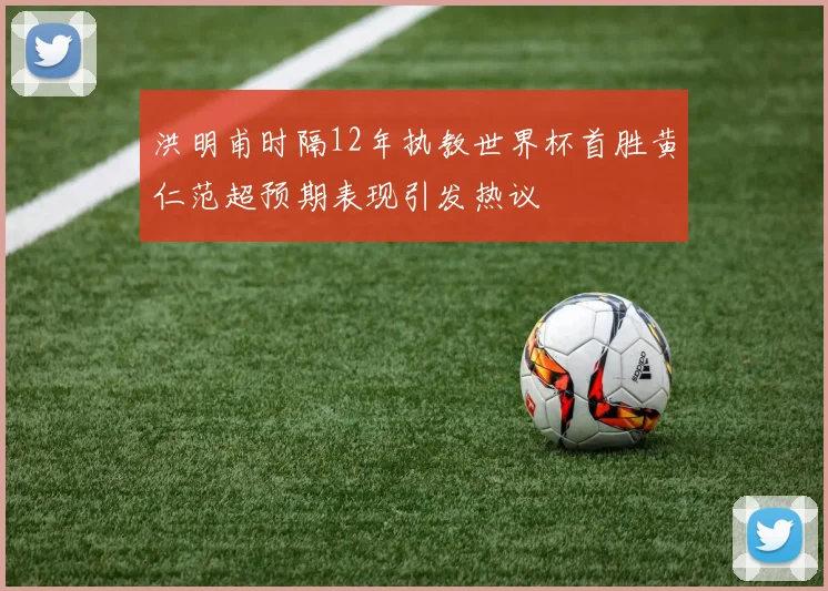 洪明甫时隔12年执教世界杯首胜黄仁范超预期表现引发热议
