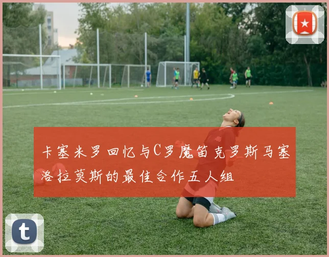 卡塞米罗回忆与C罗魔笛克罗斯马塞洛拉莫斯的最佳合作五人组