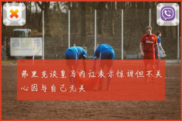 弗里克谈皇马内讧表示惊讶但不关心因与自己无关