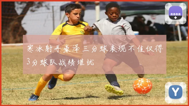 寒冰射手豪泽三分球表现不佳仅得3分球队战绩堪忧