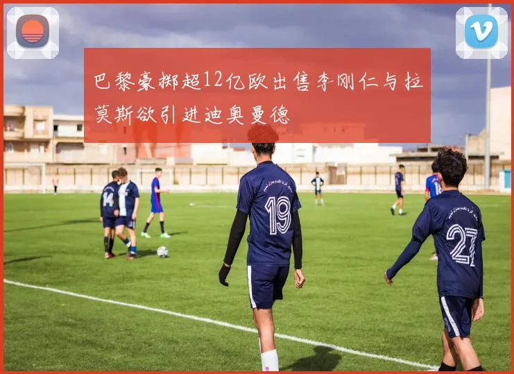巴黎豪掷超12亿欧出售李刚仁与拉莫斯欲引进迪奥曼德